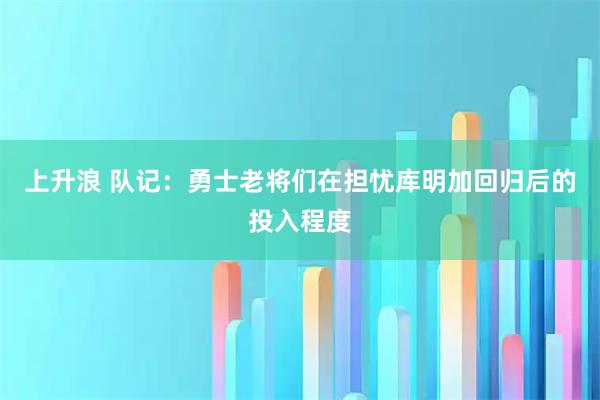 上升浪 队记：勇士老将们在担忧库明加回归后的投入程度