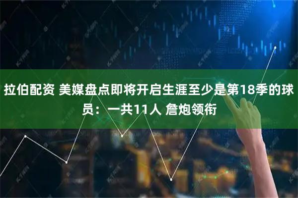 拉伯配资 美媒盘点即将开启生涯至少是第18季的球员：一共11人 詹炮领衔