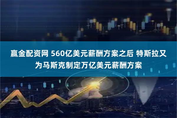赢金配资网 560亿美元薪酬方案之后 特斯拉又为马斯克制定万亿美元薪酬方案