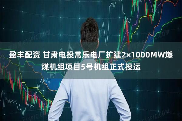 盈丰配资 甘肃电投常乐电厂扩建2×1000MW燃煤机组项目5号机组正式投运