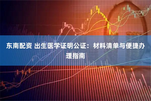 东南配资 出生医学证明公证：材料清单与便捷办理指南