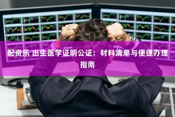 配资乐 出生医学证明公证：材料清单与便捷办理指南