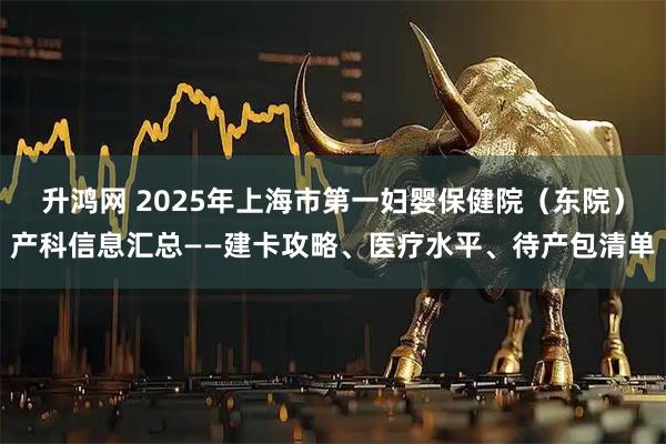 升鸿网 2025年上海市第一妇婴保健院（东院）产科信息汇总——建卡攻略、医疗水平、待产包清单