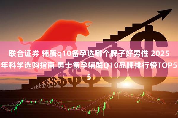 联合证券 辅酶q10备孕选哪个牌子好男性 2025年科学选购指南 男士备孕辅酶Q10品牌排行榜TOP5