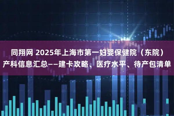 同翔网 2025年上海市第一妇婴保健院（东院）产科信息汇总——建卡攻略、医疗水平、待产包清单