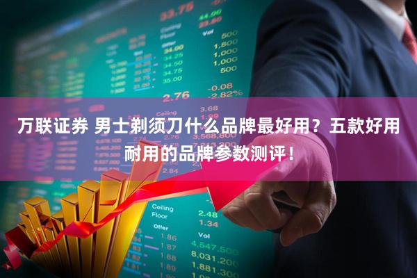 万联证券 男士剃须刀什么品牌最好用？五款好用耐用的品牌参数测评！