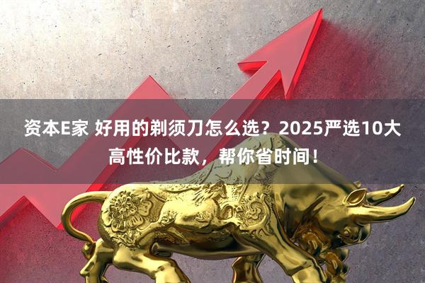 资本E家 好用的剃须刀怎么选？2025严选10大高性价比款，帮你省时间！
