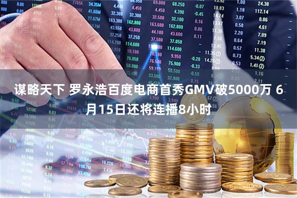 谋略天下 罗永浩百度电商首秀GMV破5000万 6月15日还将连播8小时