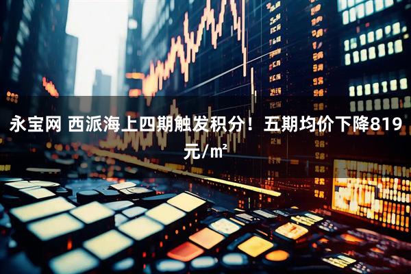 永宝网 西派海上四期触发积分！五期均价下降819元/㎡