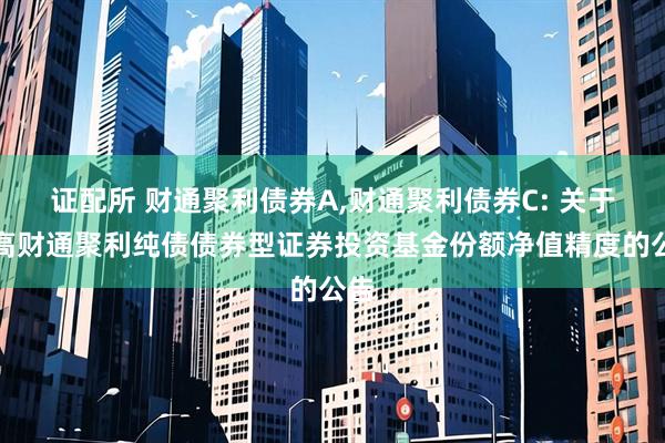 证配所 财通聚利债券A,财通聚利债券C: 关于提高财通聚利纯债债券型证券投资基金份额净值精度的公告