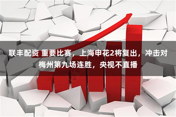 联丰配资 重要比赛，上海申花2将复出，冲击对梅州第九场连胜，央视不直播