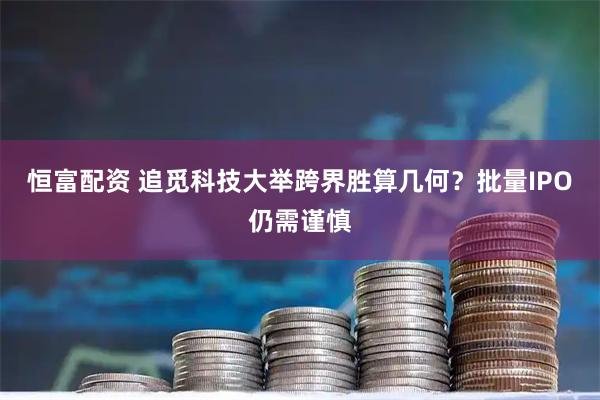 恒富配资 追觅科技大举跨界胜算几何？批量IPO仍需谨慎