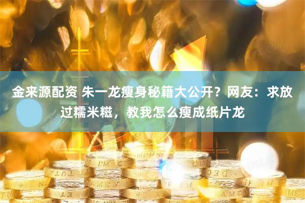金来源配资 朱一龙瘦身秘籍大公开？网友：求放过糯米糍，教我怎么瘦成纸片龙