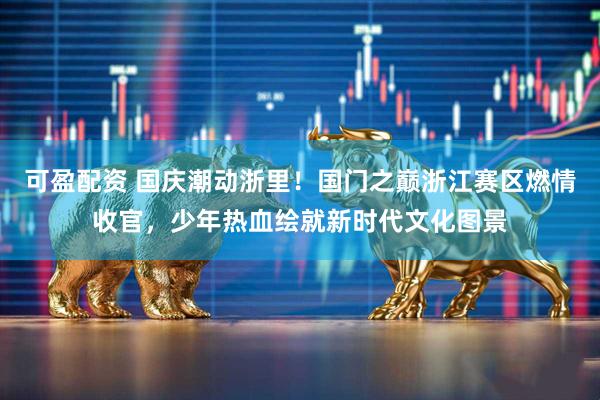 可盈配资 国庆潮动浙里！国门之巅浙江赛区燃情收官，少年热血绘就新时代文化图景
