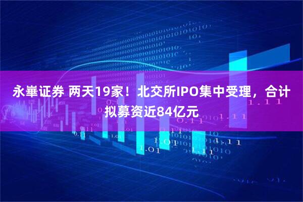 永崋证券 两天19家！北交所IPO集中受理，合计拟募资近84亿元