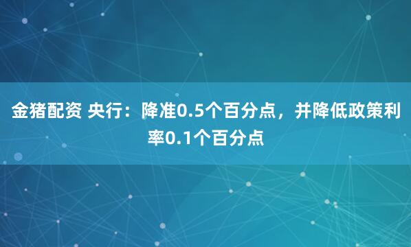 金猪配资 央行：降准0.5个百分点，并降低政策利率0.1个百分点