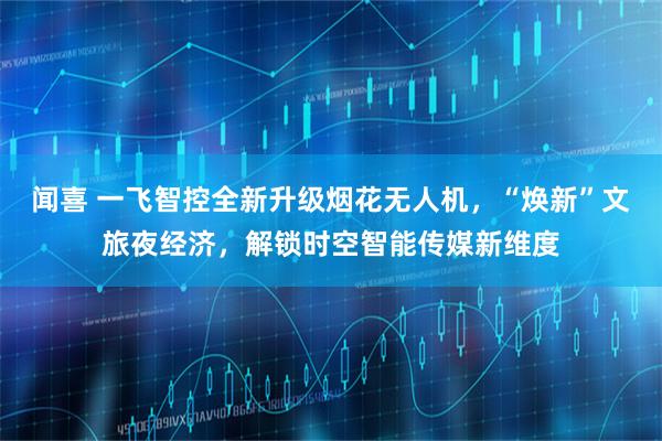 闻喜 一飞智控全新升级烟花无人机,“焕新”文旅夜经济,解锁时空智能传媒新维度