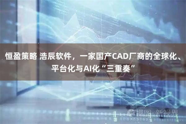 恒盈策略 浩辰软件,一家国产CAD厂商的全球化、平台化与AI化“三重奏”