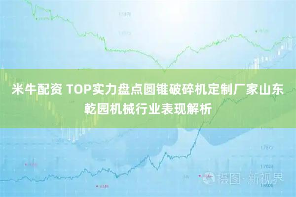 米牛配资 TOP实力盘点圆锥破碎机定制厂家山东乾园机械行业表现解析