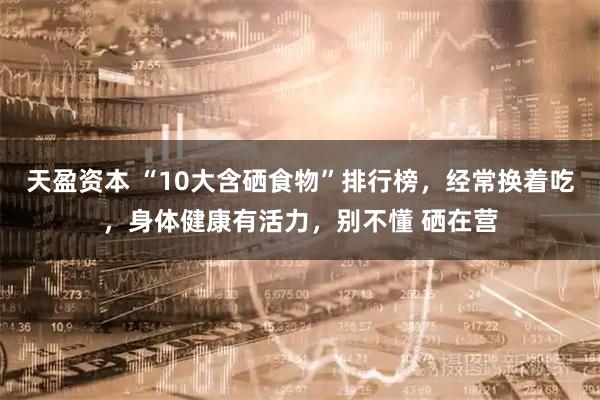 天盈资本 “10大含硒食物”排行榜,经常换着吃,身体健康有活力,别不懂 硒在营