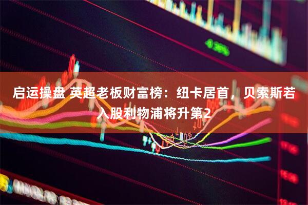 启运操盘 英超老板财富榜：纽卡居首，贝索斯若入股利物浦将升第2