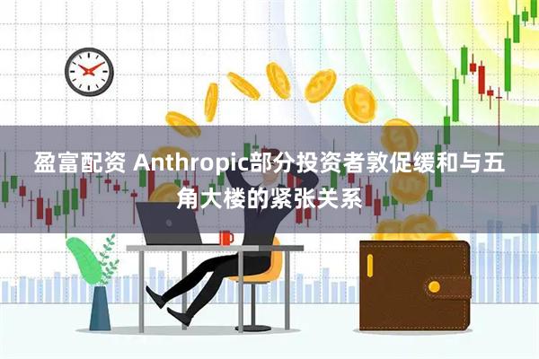 盈富配资 Anthropic部分投资者敦促缓和与五角大楼的紧张关系
